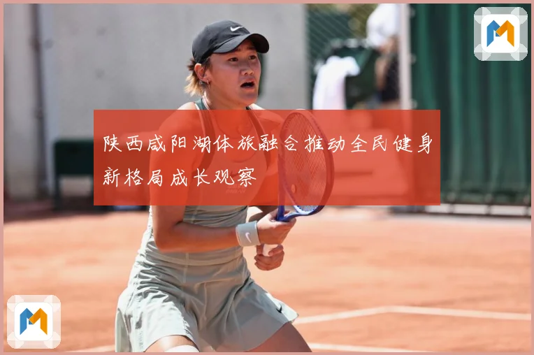 陕西咸阳湖体旅融合推动全民健身新格局成长观察