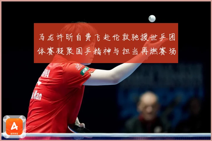 马龙许昕自费飞赴伦敦驰援世乒团体赛凝聚国乒精神与担当再燃赛场赛场解读