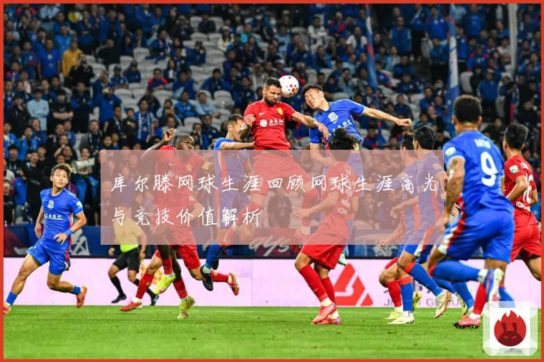 库尔滕网球生涯回顾网球生涯高光与竞技价值解析