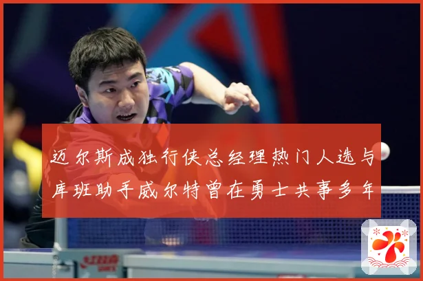迈尔斯成独行侠总经理热门人选与库班助手威尔特曾在勇士共事多年赛场复盘