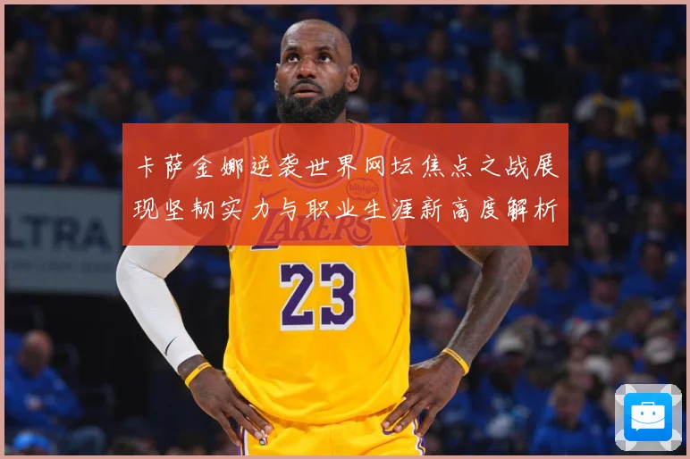 卡萨金娜逆袭世界网坛焦点之战展现坚韧实力与职业生涯新高度解析