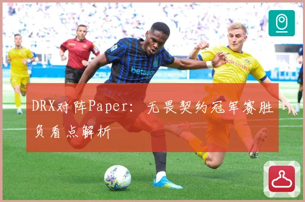 DRX对阵Paper：无畏契约冠军赛胜负看点解析