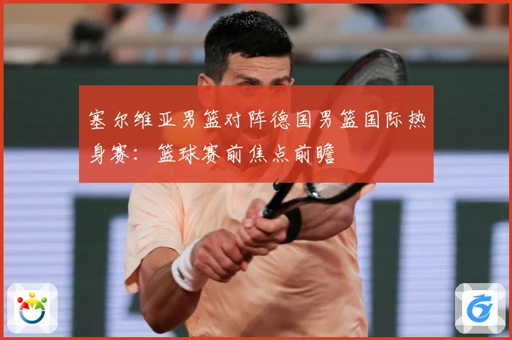 塞尔维亚男篮对阵德国男篮国际热身赛：篮球赛前焦点前瞻