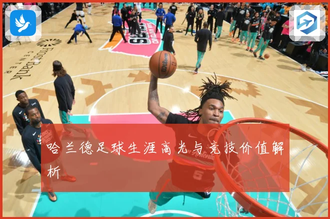 哈兰德足球生涯高光与竞技价值解析