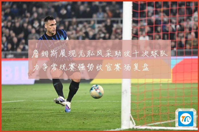 詹姆斯展现无私风采助攻十次球队力争常规赛强势收官赛场复盘