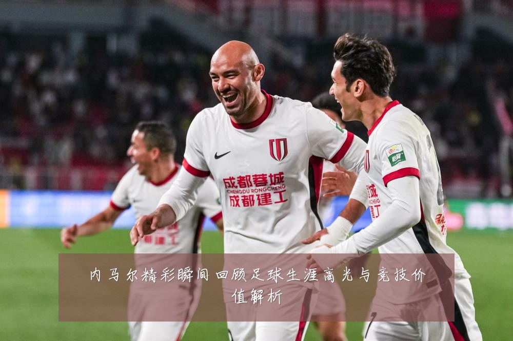 内马尔精彩瞬间回顾足球生涯高光与竞技价值解析