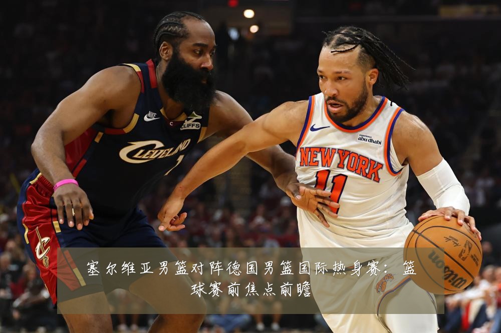 塞尔维亚男篮对阵德国男篮国际热身赛：篮球赛前焦点前瞻