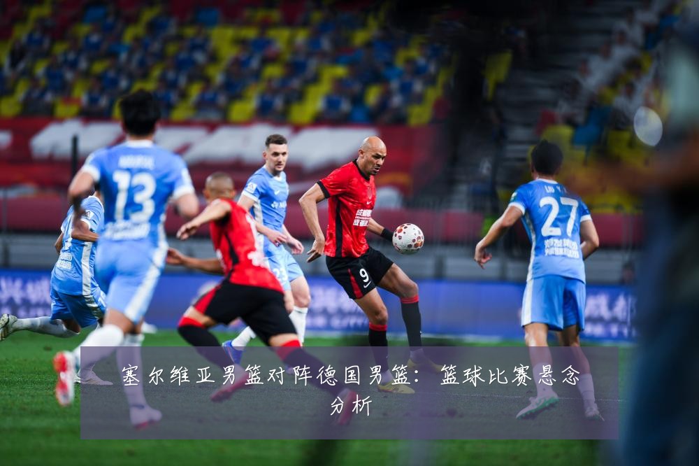 塞尔维亚男篮对阵德国男篮：篮球比赛悬念分析