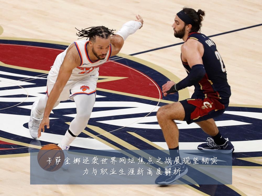 卡萨金娜逆袭世界网坛焦点之战展现坚韧实力与职业生涯新高度解析