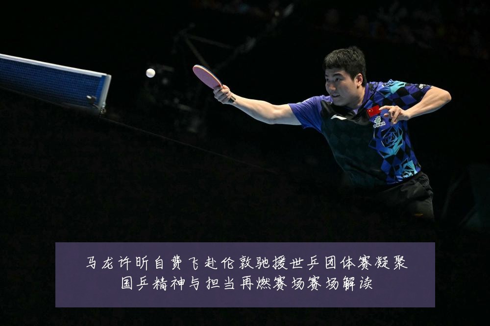 马龙许昕自费飞赴伦敦驰援世乒团体赛凝聚国乒精神与担当再燃赛场赛场解读