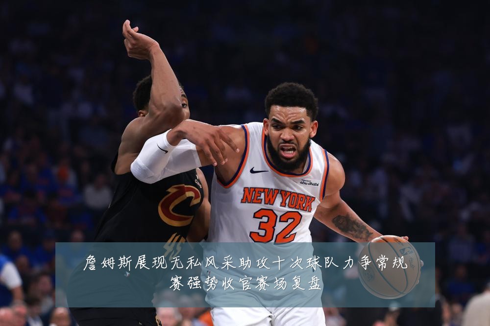 詹姆斯展现无私风采助攻十次球队力争常规赛强势收官赛场复盘