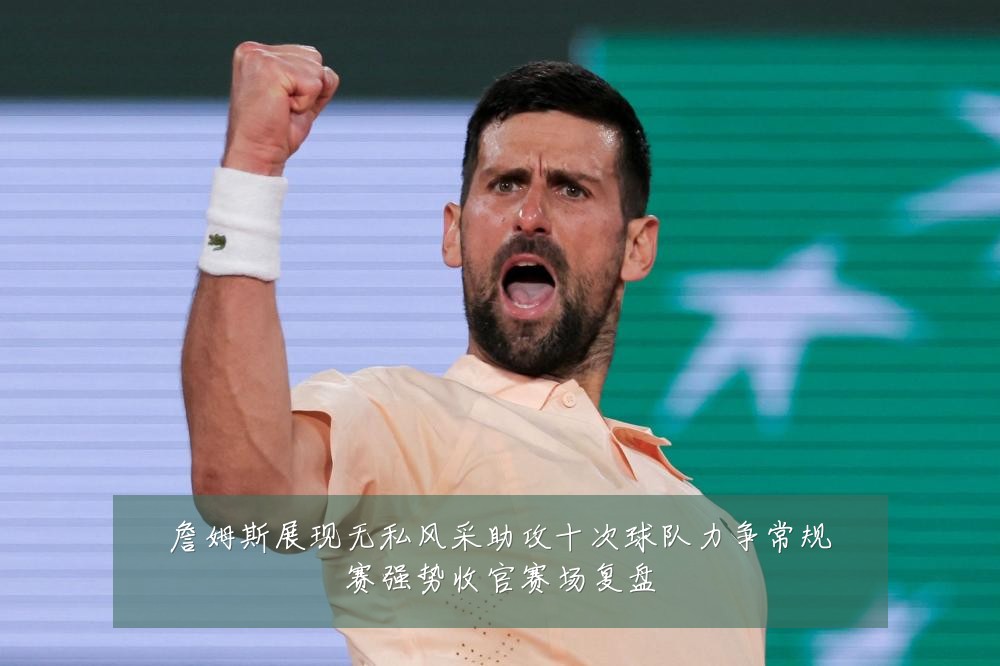 詹姆斯展现无私风采助攻十次球队力争常规赛强势收官赛场复盘