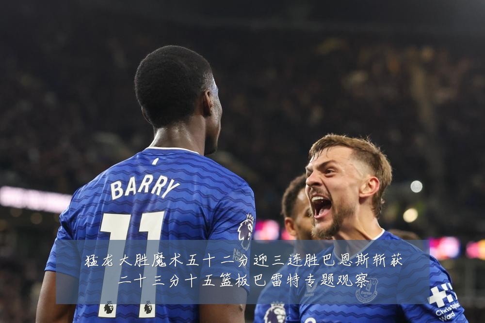 猛龙大胜魔术五十二分迎三连胜巴恩斯斩获二十三分十五篮板巴雷特专题观察