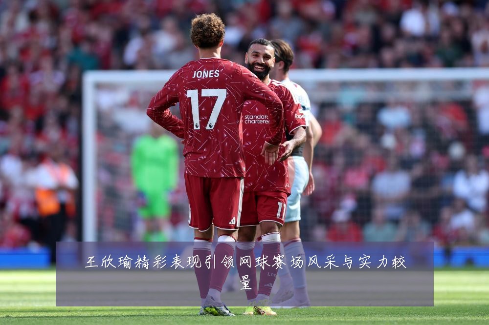 王欣瑜精彩表现引领网球赛场风采与实力较量